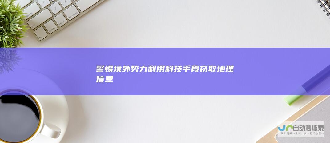 警惕境外势力利用科技手段窃取地理信息