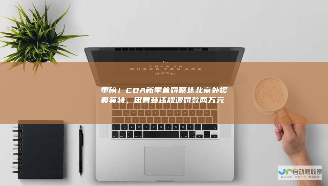 重磅！CBA新季首罚聚焦北京外援奥莫特，因着装违规遭罚款两万元