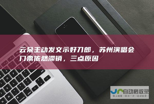 云朵主动发文示好刀郎，苏州演唱会门票依然滞销，三点原因