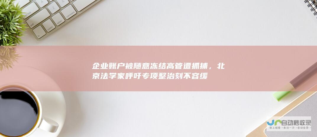 企业账户被随意冻结高管遭抓捕，北京法学家呼吁专项整治刻不容缓