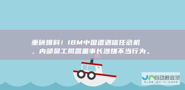 重磅爆料！IBM中国遭遇信任危机，内部员工揭露董事长涉嫌不当行为。