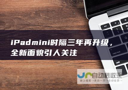 iPad mini时隔三年再升级，全新面貌引人关注