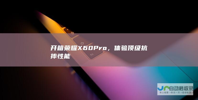 开箱荣耀X60 Pro，体验顶级抗摔性能