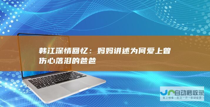 韩江深情回忆：妈妈讲述为何爱上曾伤心落泪的爸爸