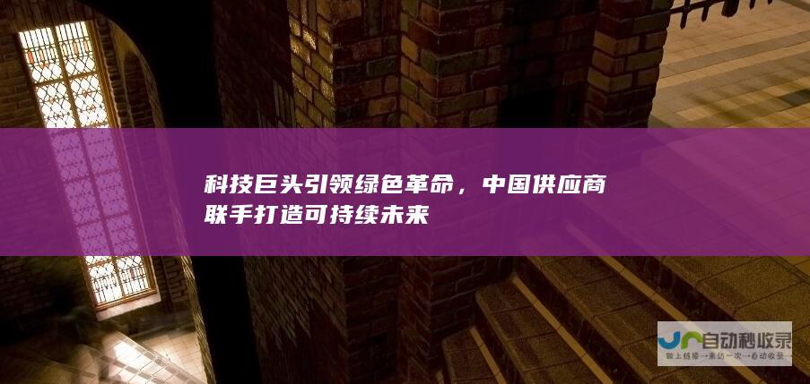 科技巨头引领绿色革命，中国供应商联手打造可持续未来