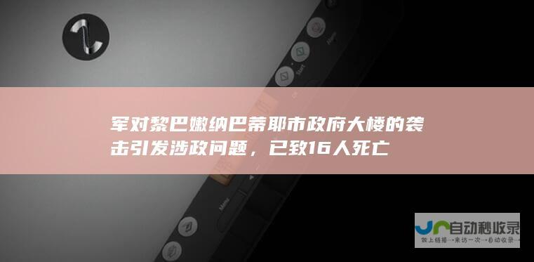 军对黎巴嫩纳巴蒂耶市政府大楼的袭击引发涉政问题，已致16人死亡