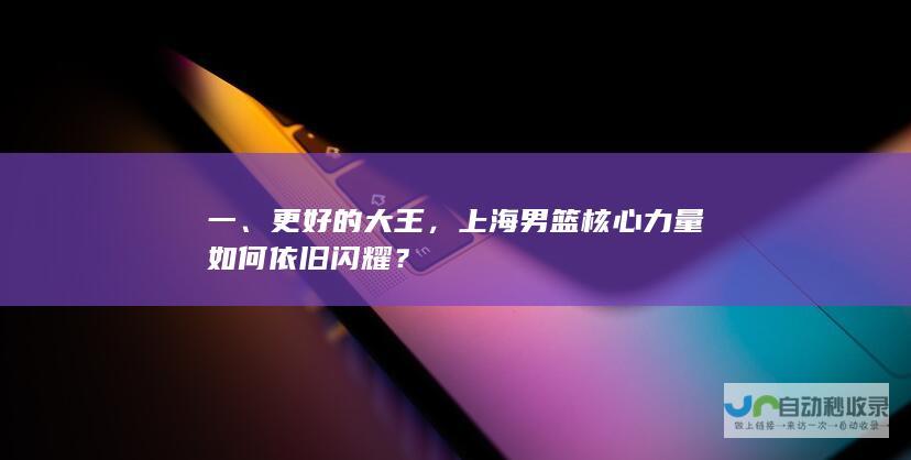 一、更好的大王，上海男篮核心力量如何依旧闪耀？