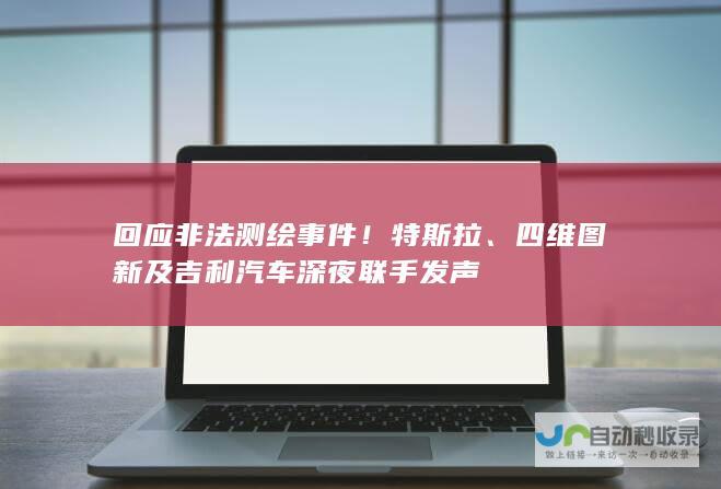 回应非法测绘事件！特斯拉、四维图新及吉利汽车深夜联手发声