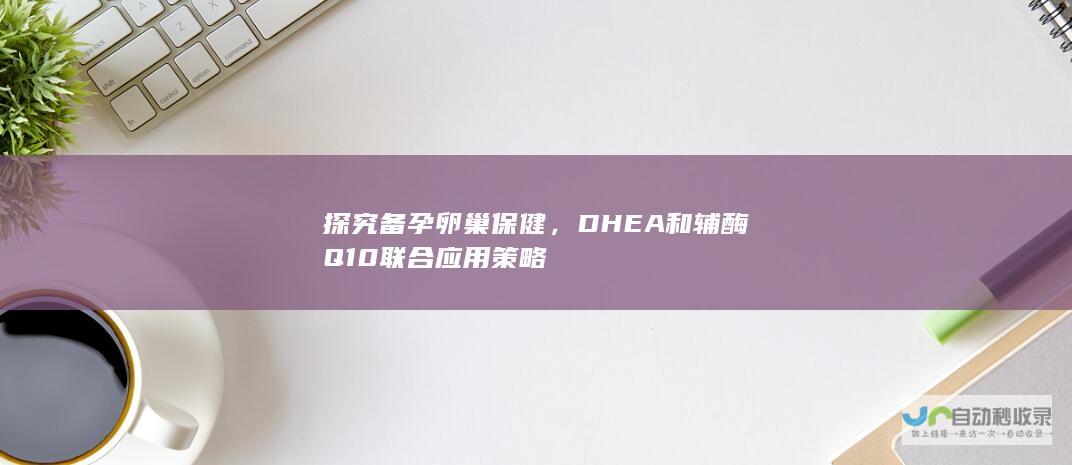 探究备孕卵巢保健，DHEA和辅酶Q10联合应用策略