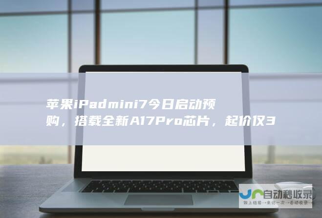 苹果iPad mini 7今日启动预购，搭载全新A17 Pro芯片，起价仅3999元