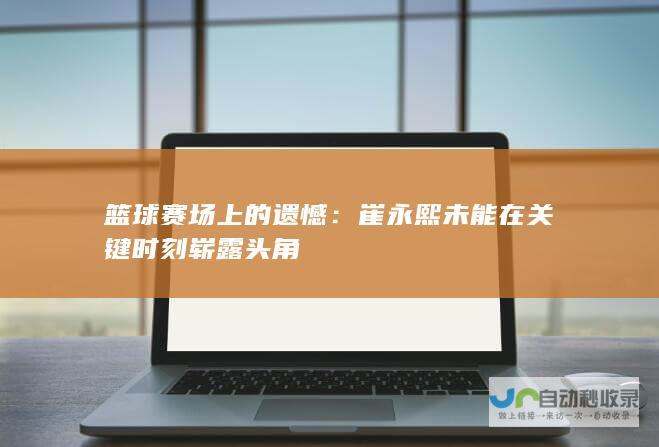 篮球赛场上的遗憾：崔永熙未能在关键时刻崭露头角