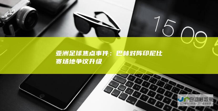 亚洲足球焦点事件：巴林对阵印尼比赛场地争议升级