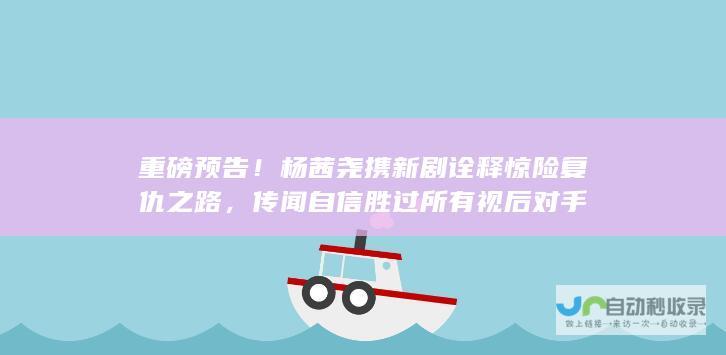 重磅预告！杨茜尧携新剧诠释惊险复仇之路，传闻自信胜过所有视后对手