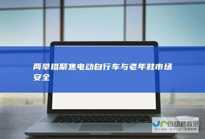 两举措聚焦电动自行车与老年鞋市场安全