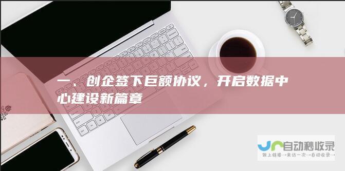 一、创企签下巨额协议，开启数据中心建设新篇章