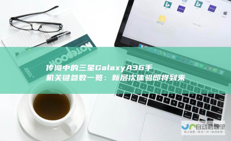 传闻中的三星GalaxyA36手机关键参数一览：新层次体验即将到来