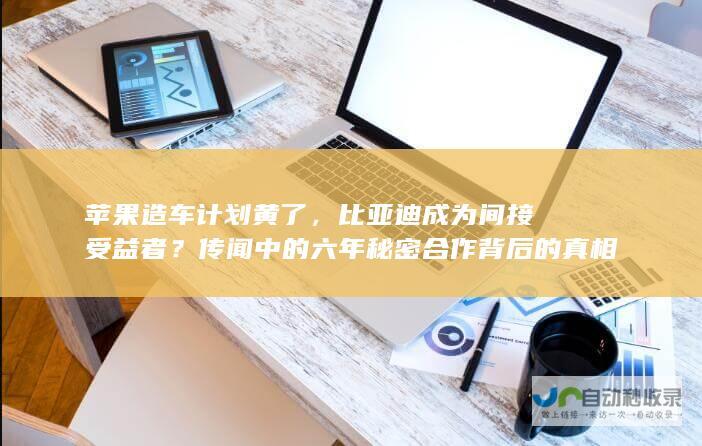 苹果造车计划黄了，比亚迪成为间接受益者？传闻中的六年秘密合作背后的真相