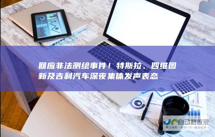 回应非法测绘事件！特斯拉、四维图新及吉利汽车深夜集体发声表态