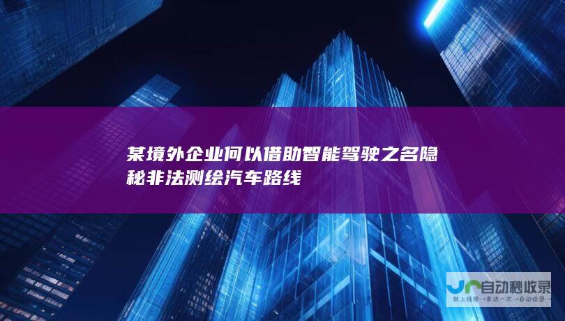 某境外企业何以借助智能驾驶之名隐秘非法测绘汽车路线