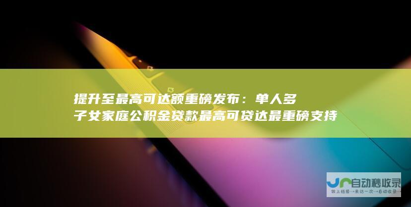 提升至最高可达额重磅发布：单人多子女家庭公积金贷款最高可贷达最重磅支持人才住房公积金发展 幅度为百万元至十四万元不等！