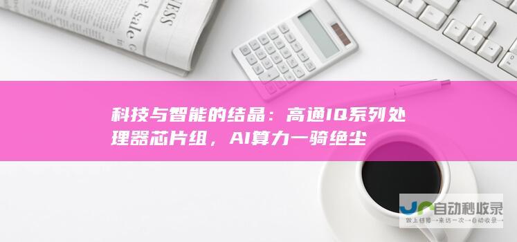 科技与智能的结晶：高通IQ系列处理器芯片组，AI算力一骑绝尘