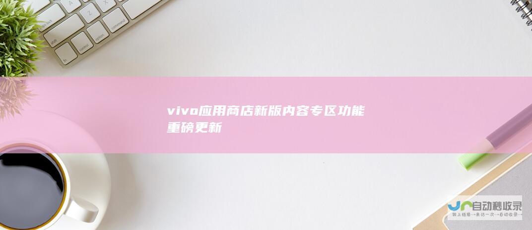 vivo应用商店新版内容专区功能重磅更新