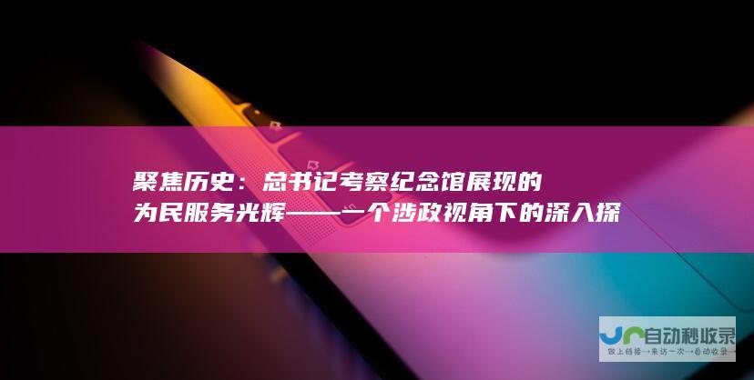 聚焦历史：总书记考察纪念馆展现的为民服务光辉——一个涉政视角下的深入探讨