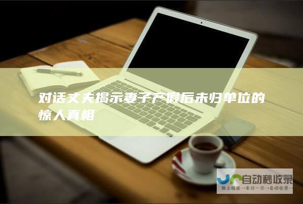 对话丈夫揭示妻子产假后未归单位的惊人真相