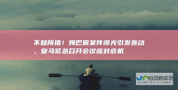 不知所措！姆巴佩案件曝光引发轰动，皇马紧急召开会议应对危机