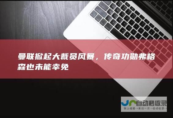 曼联掀起大裁员风暴，传奇功勋弗格森也未能幸免