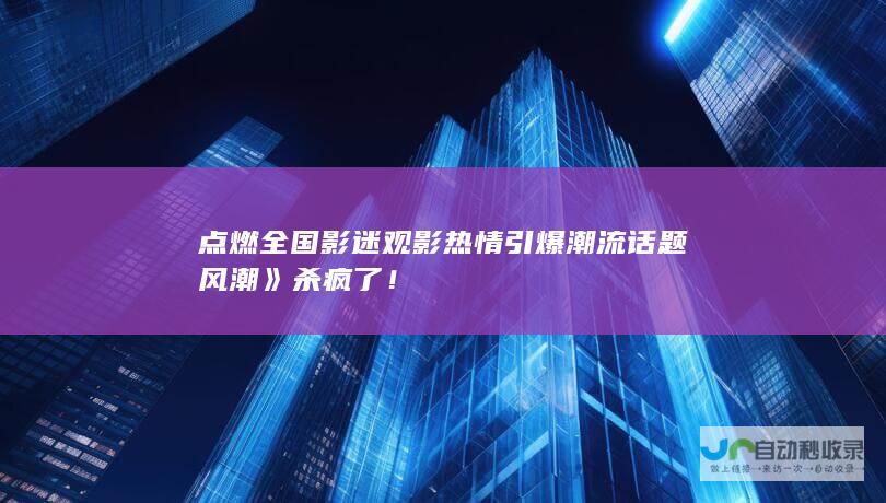 点燃全国影迷观影热情引爆潮流话题风潮》杀疯了！