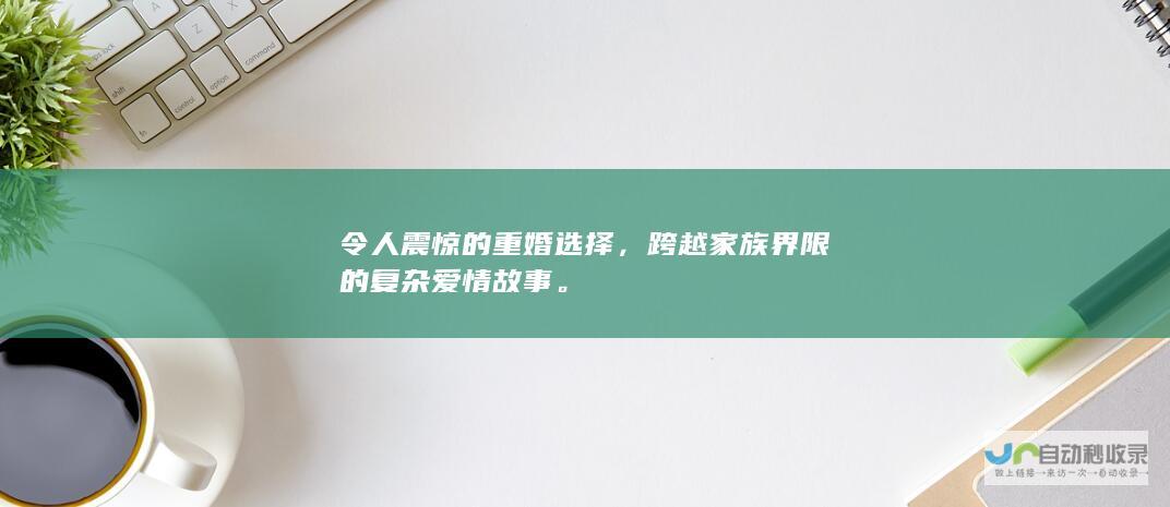 令人震惊的重婚选择，跨越家族界限的复杂爱情故事。