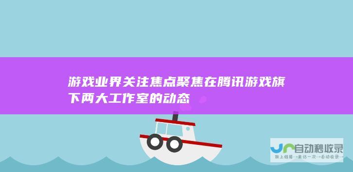 游戏业界关注焦点聚焦在腾讯游戏旗下两大工作室的动态