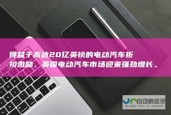 得益于高达20亿英镑的电动汽车折扣激励，英国电动汽车市场迎来强劲增长。