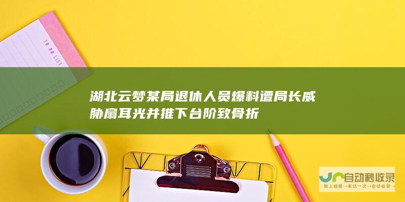 湖北云梦某局退休人员爆料遭局长威胁扇耳光并推下台阶致骨折