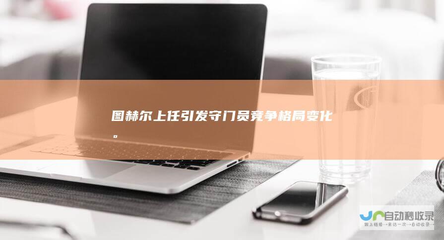 图赫尔上任引发守门员竞争格局变化。