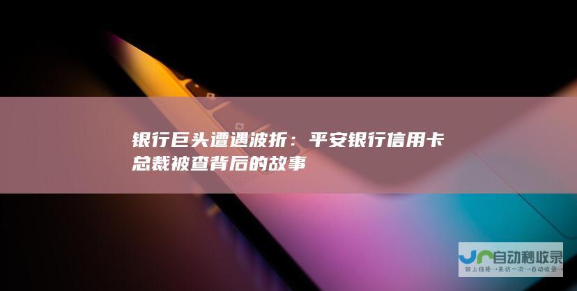 银行巨头遭遇波折：平安银行信用卡总裁被查背后的故事