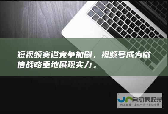 短视频赛道竞争加剧，视频号成为微信战略重地展现实力。