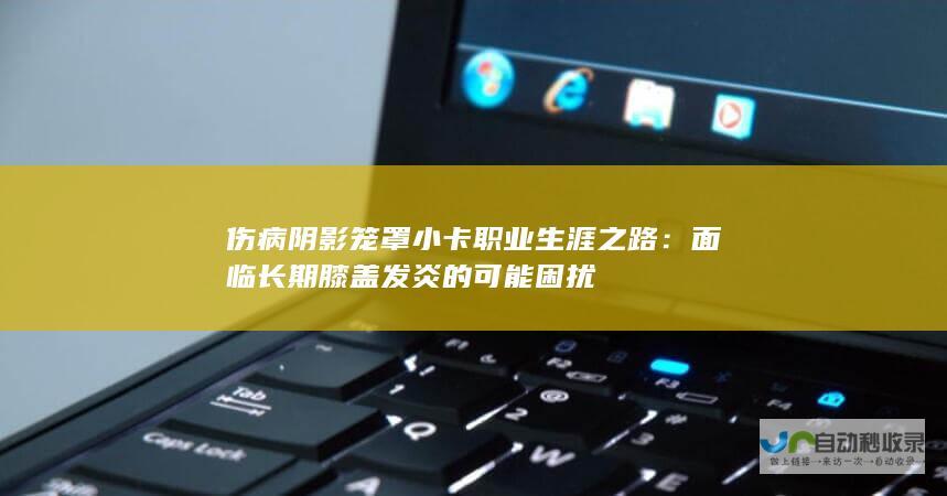 伤病阴影笼罩小卡职业生涯之路：面临长期膝盖发炎的可能困扰