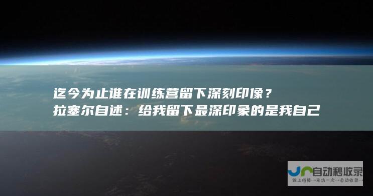 迄今为止谁在训练营留下深刻印像？拉塞尔自述：给我留下最深印象的是我自己