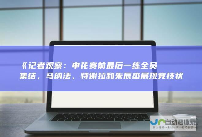 《记者观察：申花赛前最后一练全员集结，马纳法、特谢拉和朱辰杰展现竞技状态》