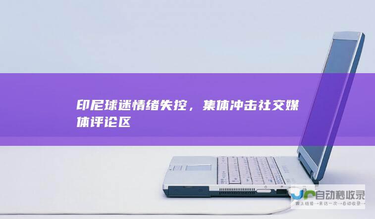 印尼球迷情绪失控，集体冲击社交媒体评论区