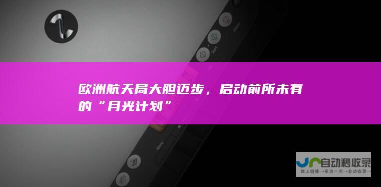 欧洲航天局大胆迈步，启动前所未有的“月光计划”