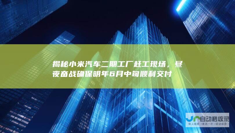 揭秘小米汽车二期工厂赶工现场，昼夜奋战确保明年6月中旬顺利交付