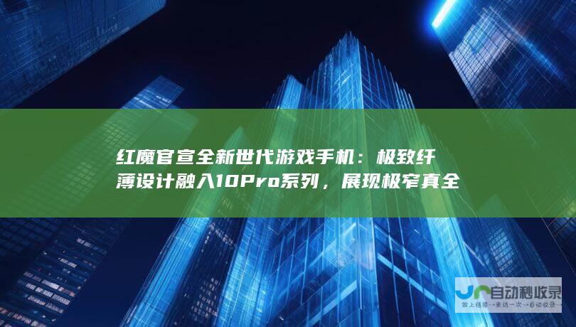 红魔官宣全新世代游戏手机：极致纤薄设计融入10 Pro系列，展现极窄真全面屏的惊人魅力