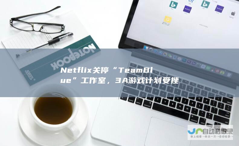 Netflix 关停“Team Blue”工作室，3A 游戏计划受挫