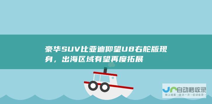 豪华SUV比亚迪仰望U8右舵版现身，出海区域有望再度拓展