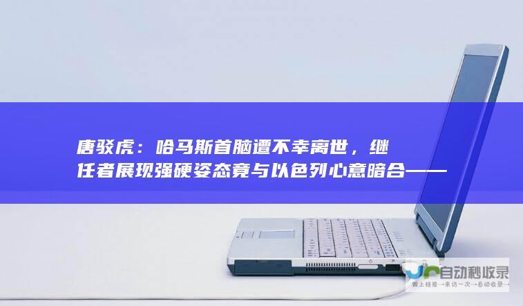 唐驳虎：哈马斯首脑遭不幸离世，继任者展现强硬姿态竟与以色列心意暗合——涉政问题深度探讨