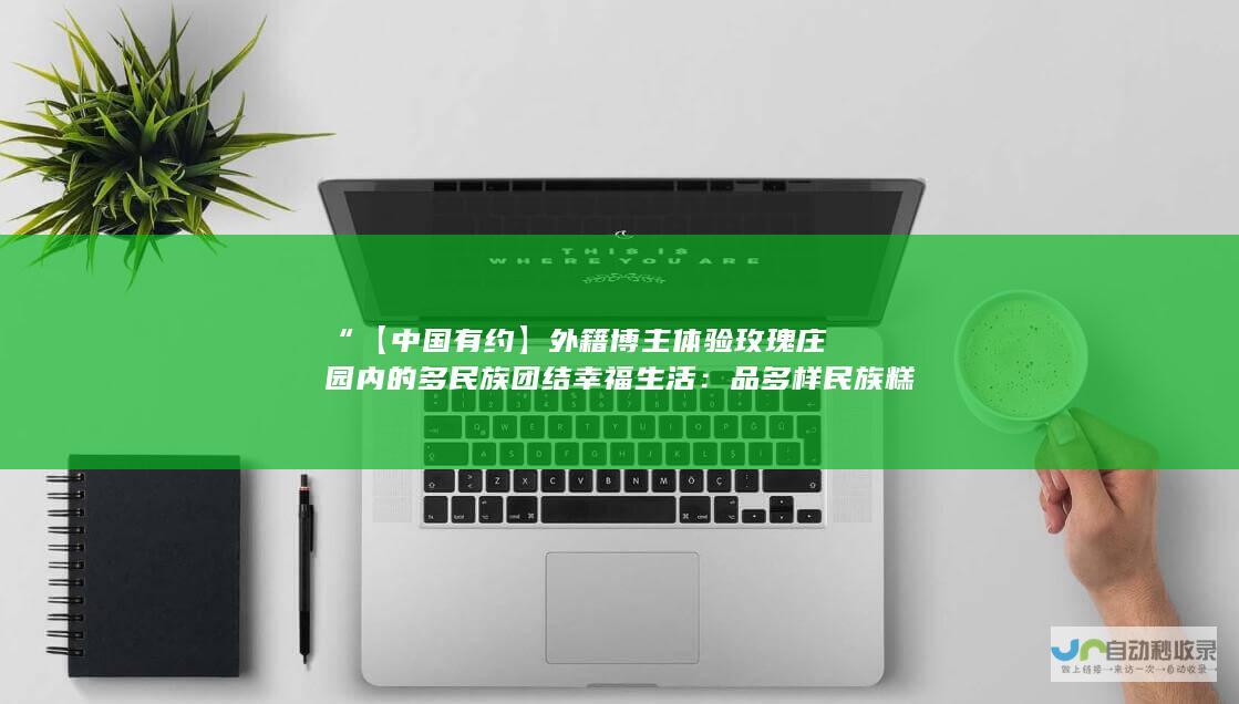 “【中国有约】外籍博主体验玫瑰庄园内的多民族团结幸福生活：品多样民族糕点，跳特色歌舞”