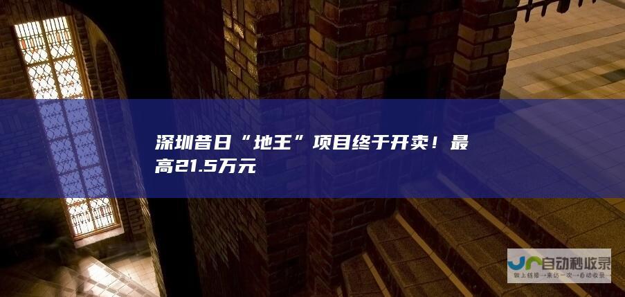 深圳昔日“地王”项目终于开卖！最高21.5万元